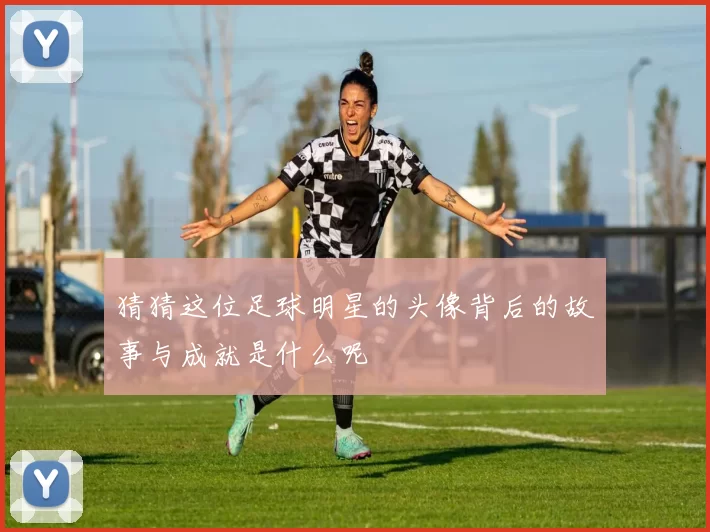 猜猜这位足球明星的头像背后的故事与成就是什么呢