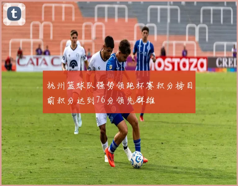 杭州篮球队强势领跑杯赛积分榜目前积分达到76分领先群雄