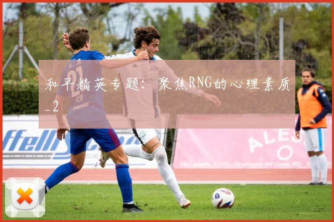 和平精英专题：聚焦RNG的心理素质_2