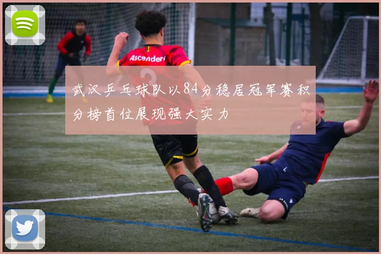 武汉乒乓球队以84分稳居冠军赛积分榜首位展现强大实力