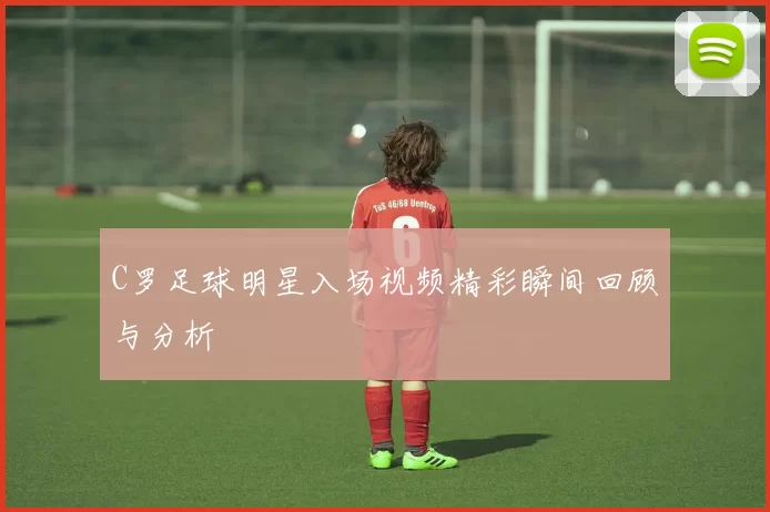 C罗足球明星入场视频精彩瞬间回顾与分析