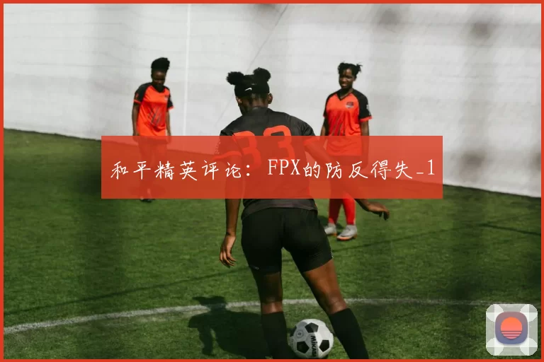和平精英评论：FPX的防反得失_1