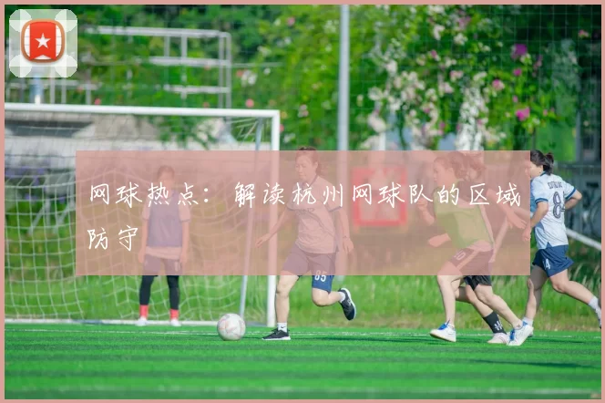 网球热点：解读杭州网球队的区域防守