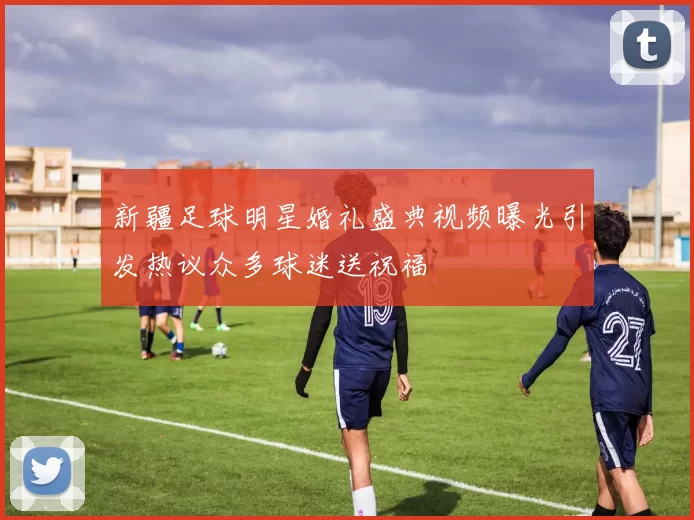 新疆足球明星婚礼盛典视频曝光引发热议众多球迷送祝福